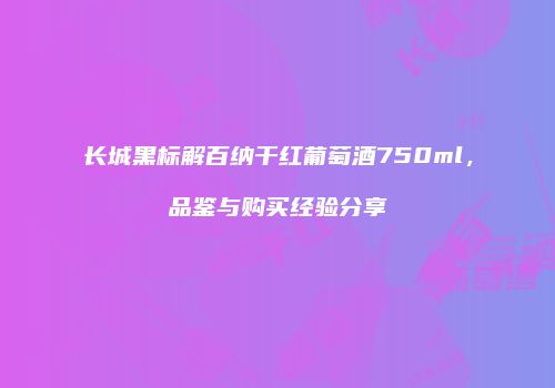 长城黑标解百纳干红葡萄酒750ml，品鉴与购买经验分享