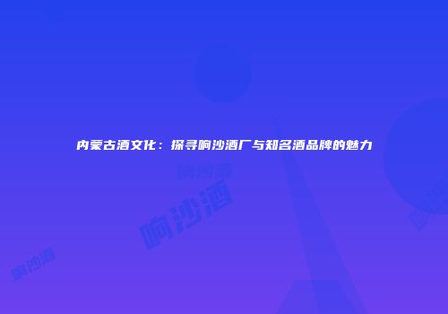 内蒙古酒文化：探寻响沙酒厂与知名酒品牌的魅力