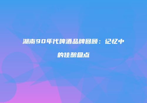 湖南90年代啤酒品牌回顾：记忆中的佳酿盘点