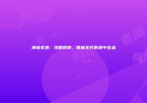 津味老酒：浓香醇厚，回味无穷的酒中佳品