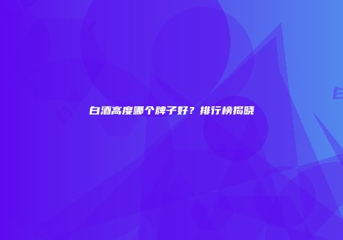 白酒高度哪个牌子好？排行榜揭晓