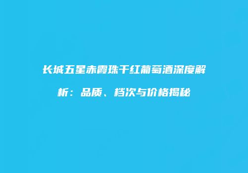 长城五星赤霞珠干红葡萄酒深度解析：品质、档次与价格揭秘