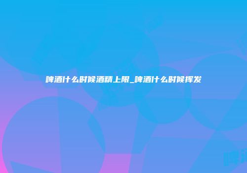 啤酒什么时候酒精上限_啤酒什么时候挥发