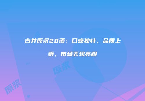 古井原浆20酒：口感独特，品质上乘，市场表现亮眼