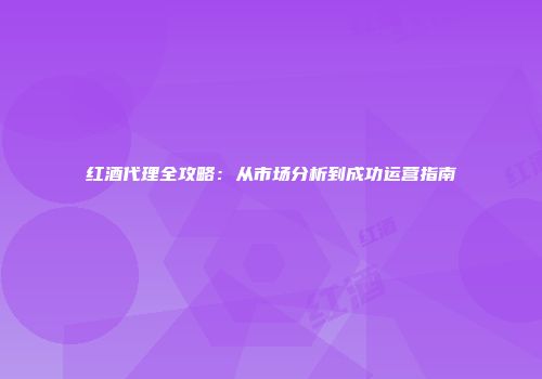红酒代理全攻略：从市场分析到成功运营指南