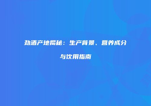 劲酒产地揭秘：生产背景、营养成分与饮用指南