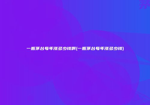 一瓶茅台每年涨多少钱啊(一瓶茅台每年涨多少钱)