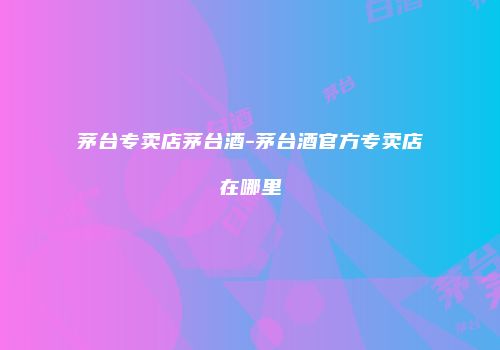 茅台专卖店茅台酒-茅台酒官方专卖店在哪里