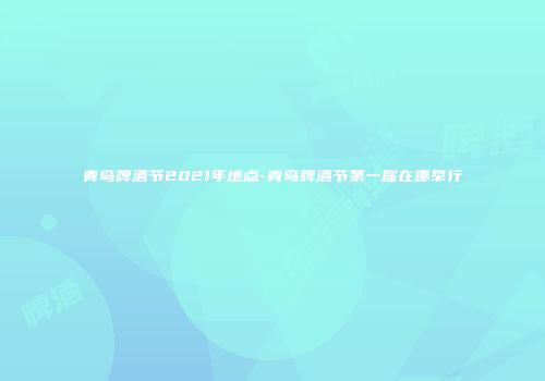 青岛啤酒节2021年地点-青岛啤酒节第一届在哪举行