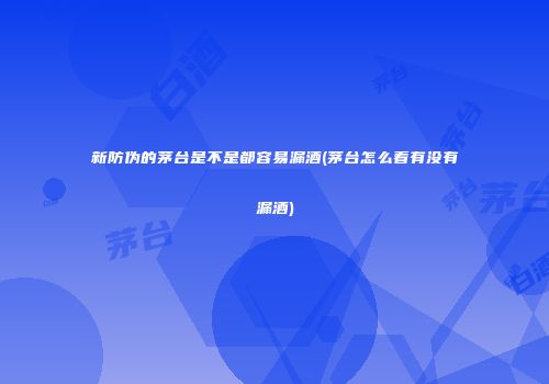 新防伪的茅台是不是都容易漏酒(茅台怎么看有没有漏酒)
