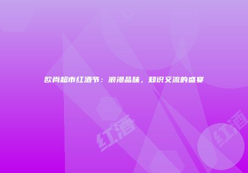 欧尚超市红酒节：浪漫品味，知识交流的盛宴