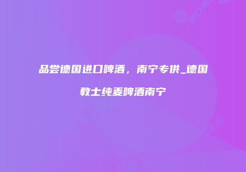 品尝德国进口啤酒，南宁专供_德国教士纯麦啤酒南宁