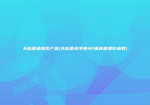 天佑德酒嫡系产品(天佑德纯净酒42度青稞酒价格表)