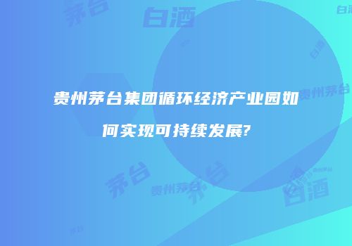 贵州茅台集团循环经济产业园如何实现可持续发展?
