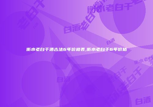 衡水老白干酒古法6年价格表,衡水老白干6年价格