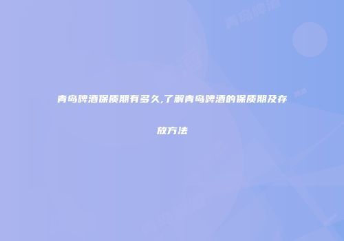 青岛啤酒保质期有多久,了解青岛啤酒的保质期及存放方法