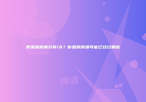 啤酒保质期只有1天？你喝的啤酒可能已经过期啦