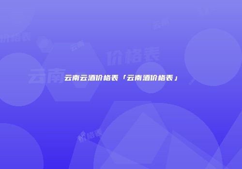 云南云酒价格表「云南酒价格表」