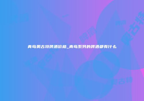 青岛奥古特啤酒价格_青岛系列的啤酒都有什么