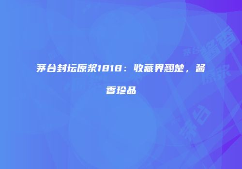 茅台封坛原浆1818：收藏界翘楚，酱香珍品