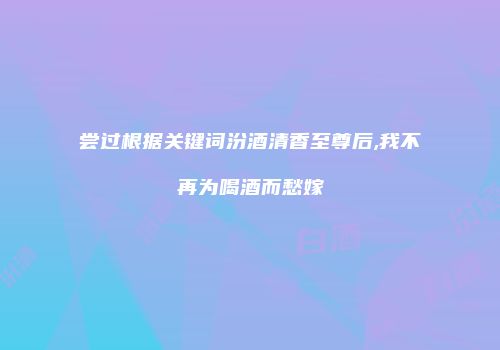尝过根据关键词汾酒清香至尊后,我不再为喝酒而愁嫁