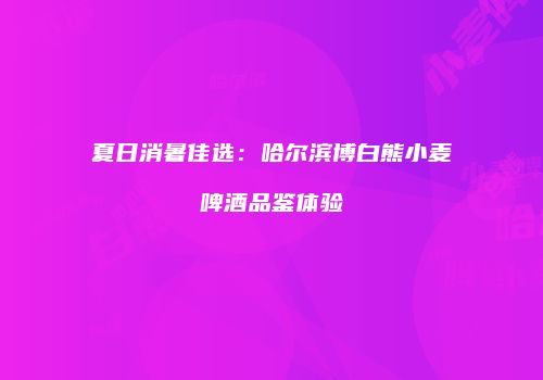 夏日消暑佳选：哈尔滨博白熊小麦啤酒品鉴体验