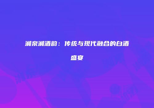 湘泉湘酒韵：传统与现代融合的白酒盛宴