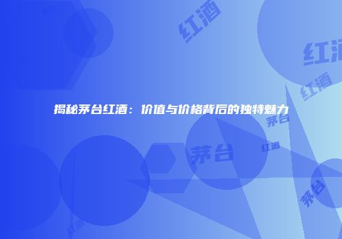 揭秘茅台红酒：价值与价格背后的独特魅力