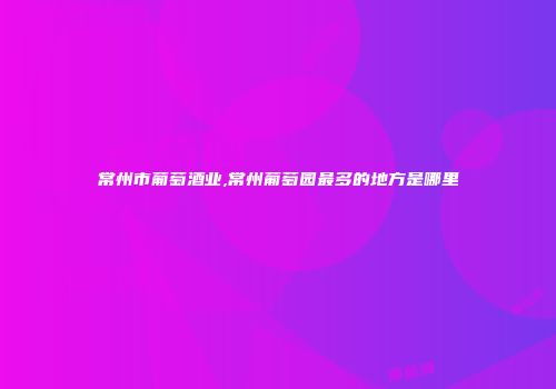 常州市葡萄酒业,常州葡萄园最多的地方是哪里