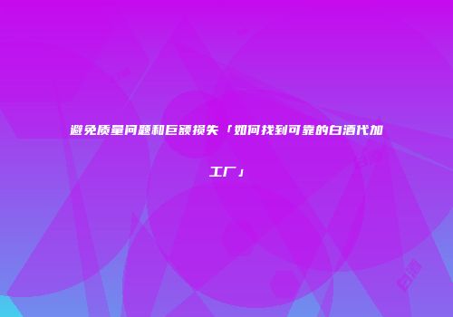 避免质量问题和巨额损失「如何找到可靠的白酒代加工厂」