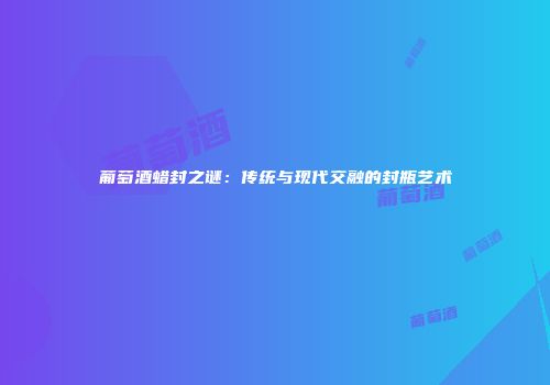 葡萄酒蜡封之谜：传统与现代交融的封瓶艺术