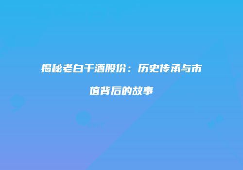 揭秘老白干酒股份：历史传承与市值背后的故事
