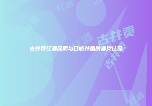古井贡红酒品质与口感并重的酒类佳品