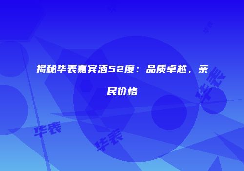 揭秘华表嘉宾酒52度：品质卓越，亲民价格