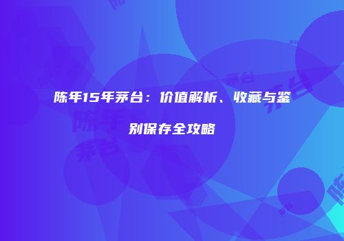陈年15年茅台：价值解析、收藏与鉴别保存全攻略