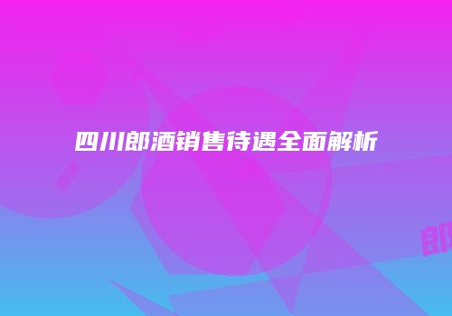 四川郎酒销售待遇全面解析