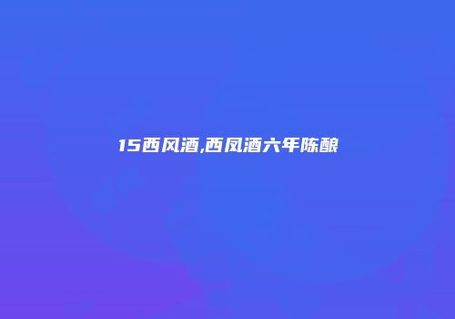 15西风酒,西凤酒六年陈酿