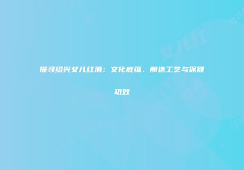 探寻绍兴女儿红酒：文化底蕴、酿造工艺与保健功效