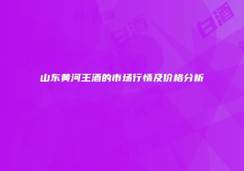 山东黄河王酒的市场行情及价格分析