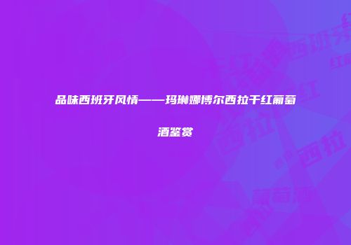 品味西班牙风情——玛琳娜博尔西拉干红葡萄酒鉴赏