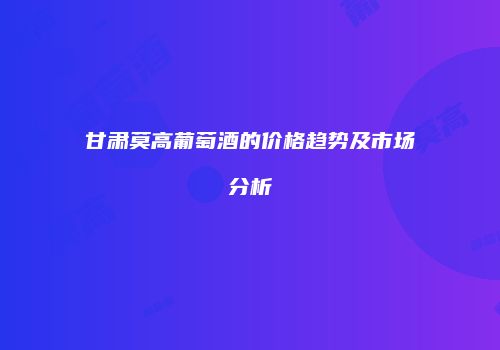 甘肃莫高葡萄酒的价格趋势及市场分析