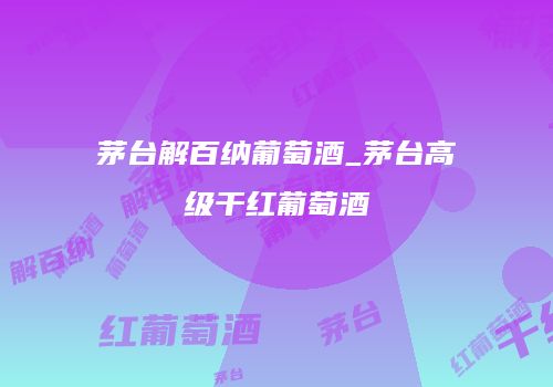 茅台解百纳葡萄酒_茅台高级干红葡萄酒