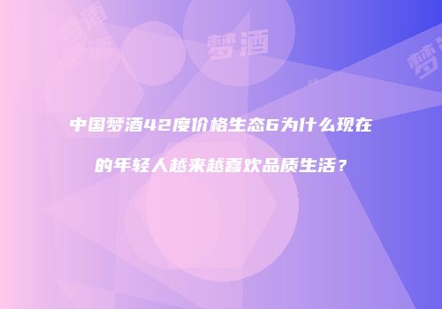 中国梦酒42度价格生态6为什么现在的年轻人越来越喜欢品质生活？