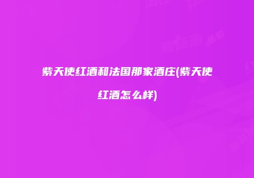 紫天使红酒和法国那家酒庄(紫天使红酒怎么样)