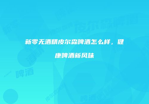 新零无酒精皮尔森啤酒怎么样，健康啤酒新风味