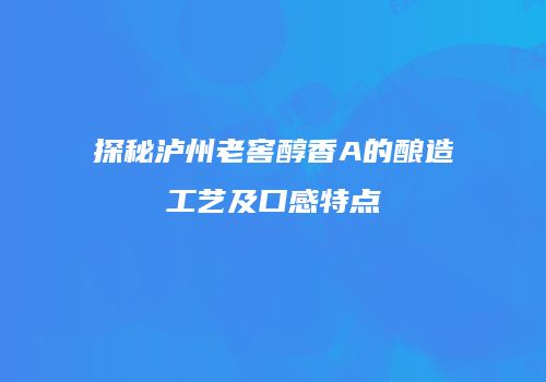 探秘泸州老窖醇香A的酿造工艺及口感特点