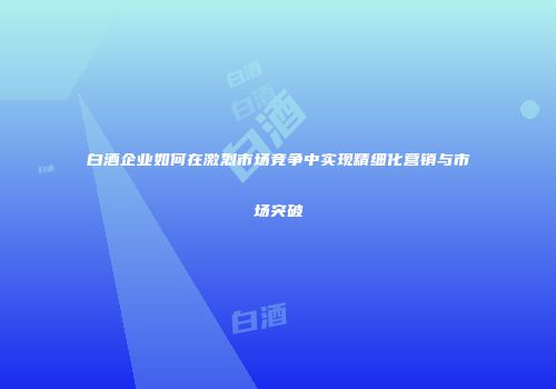 白酒企业如何在激烈市场竞争中实现精细化营销与市场突破