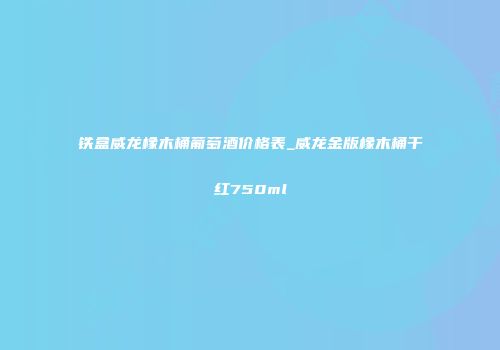 铁盒威龙橡木桶葡萄酒价格表_威龙金版橡木桶干红750ml