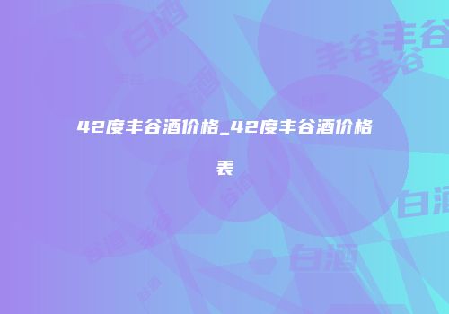 42度丰谷酒价格_42度丰谷酒价格表