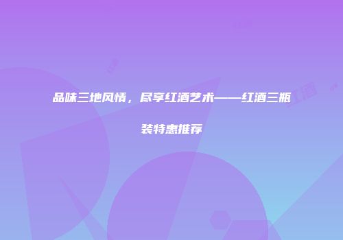 品味三地风情，尽享红酒艺术——红酒三瓶装特惠推荐